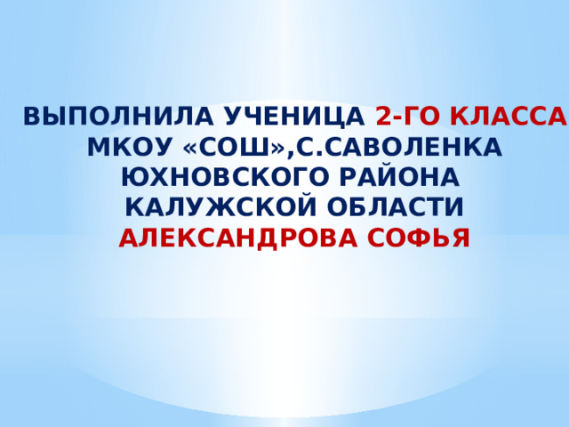 ВЫПОЛНИЛА УЧЕНИЦА 2-ГО КЛАССА МКОУ «СОШ»,С.САВОЛЕНКА ЮХНОВСКОГО РАЙОНА КАЛУЖСКОЙ ОБЛАСТИ АЛЕКСАНДРОВА СОФЬЯ 