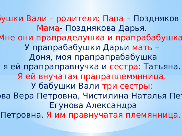 У бабушки Вали – родители: Папа – Поздняков Петр. Мама - Позднякова Дарья. Мне они прапрадедушка и прапрабабушка. У прапрабабушки Дарьи мать – Доня, моя прапрапрабабушка я ей прапраправнучка и сестра:  Татьяна. Я ей внучатая прапраплемянница. У бабушки Вали три сестры: Баканова Вера Петровна, Чистилина Наталья Петровна, Егунова Александра Петровна.  Я им правнучатая племянница. 