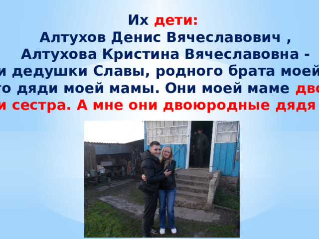 Их дети: Алтухов Денис Вячеславович , Алтухова Кристина Вячеславовна - это дети дедушки Славы, родного брата моей бабушки и родного дяди моей мамы. Они моей маме двоюродные брат и сестра. А мне они двоюродные дядя и тетя. 