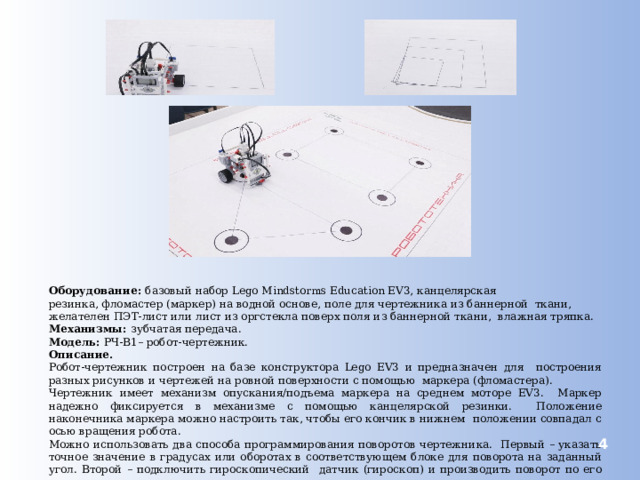 Оборудование: базовый набор Lego Mindstorms Education EV3, канцелярская резинка, фломастер (маркер) на водной основе, поле для чертежника из баннерной ткани, желателен ПЭТ-лист или лист из оргстекла поверх поля из баннерной ткани, влажная тряпка. Механизмы: зубчатая передача. Модель: РЧ-В1– робот-чертежник. Описание. Робот-чертежник построен на базе конструктора Lego EV3 и предназначен для построения разных рисунков и чертежей на ровной поверхности с помощью маркера (фломастера). Чертежник имеет механизм опускания/подъема маркера на среднем моторе EV3. Маркер надежно фиксируется в механизме с помощью канцелярской резинки. Положение наконечника маркера можно настроить так, чтобы его кончик в нижнем положении совпадал с осью вращения робота. Можно использовать два способа программирования поворотов чертежника. Первый – указать точное значение в градусах или оборотах в соответствующем блоке для поворота на заданный угол. Второй – подключить гироскопический датчик (гироскоп) и производить поворот по его показаниям.  