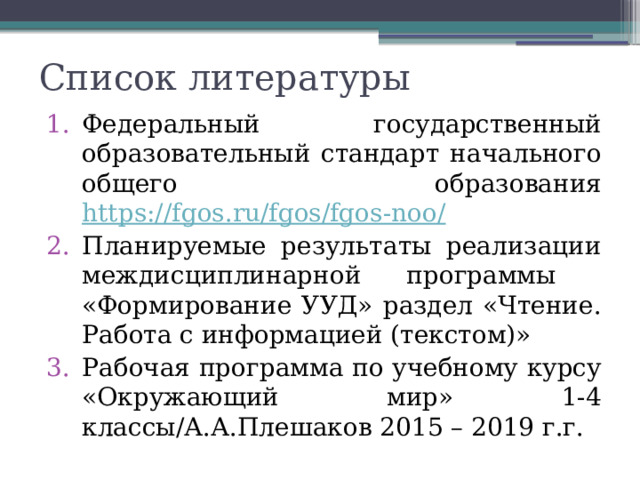 Список литературы Федеральный государственный образовательный стандарт начального общего образования https://fgos.ru/fgos/fgos-noo/ Планируемые результаты реализации междисциплинарной программы «Формирование УУД» раздел «Чтение. Работа с информацией (текстом)» Рабочая программа по учебному курсу «Окружающий мир» 1-4 классы/А.А.Плешаков 2015 – 2019 г.г. 