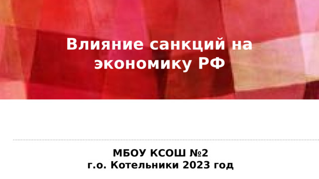 Влияние санкций на экономику РФ  МБОУ КСОШ №2 г.о. Котельники 2023 год 