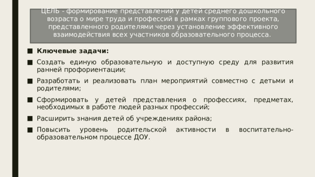 ЦЕЛЬ - формирование представлений у детей среднего дошкольного возраста о мире труда и профессий в рамках группового проекта, представленного родителями через установление эффективного взаимодействия всех участников образовательного процесса. Ключевые задачи: Создать единую образовательную и доступную среду для развития ранней профориентации; Разработать и реализовать план мероприятий совместно с детьми и родителями; Сформировать у детей представления о профессиях, предметах, необходимых в работе людей разных профессий; Расширить знания детей об учреждениях района; Повысить уровень родительской активности в воспитательно-образовательном процессе ДОУ. 