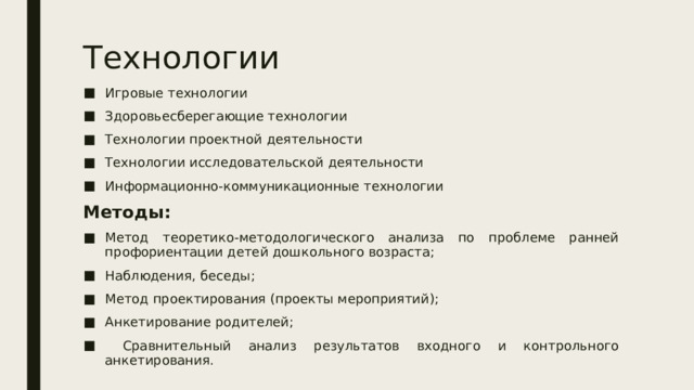 Технологии Игровые технологии Здоровьесберегающие технологии Технологии проектной деятельности Технологии исследовательской деятельности Информационно-коммуникационные технологии Методы: Метод теоретико-методологического анализа по проблеме ранней профориентации детей дошкольного возраста; Наблюдения, беседы; Метод проектирования (проекты мероприятий); Анкетирование родителей;  Сравнительный анализ результатов входного и контрольного анкетирования. 