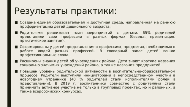 Результаты практики: Создана единая образовательная и доступная среда, направленная на раннюю профориентацию детей дошкольного возраста. Родителями реализован план мероприятий с детьми. 65% родителей представили свои профессии в разных формах (беседа, презентация, практическое занятие). Сформированы у детей представления о профессиях, предметах, необходимых в работе людей разных профессий. В словарный запас детей вошли профессиональные слова. Расширены знания детей об учреждениях района. Дети знают краткие названия социально значимых учреждений района, а также названия предприятий. Повышен уровень родительской активности в воспитательно-образовательном процессе. Родители выступили инициаторами в непосредственном участии в новогоднем утреннике (40 % родителей стали исполнителями ролей в представлении). В 2019 г. воспитанники совместно с родителями стали принимать активное участие не только в групповых проектах, но и районных, а также всероссийских конкурсах. 