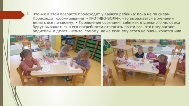 Что-же в этом возрасте происходит у вашего ребенка: пока не по силам.   Происходит формирование  «ПРОТИВО-ВОЛИ», что выражается в желании делать все по-своему. • Проявления осознания себя как отдельного человека будут выражаться в его потребности отвергать почти все, что предлагают родители, и делать что-то  самому, даже если ему этого не очень хочется или 