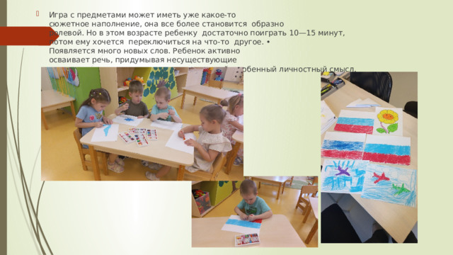 Игра с предметами может иметь уже какое-то  сюжетное наполнение, она все более становится  образно­ролевой. Но в этом возрасте ребенку  достаточно поиграть 10—15 минут,  потом ему хочется  переключиться на что­-то  другое. •   Появляется много новых слов. Ребенок активно  осваивает речь, придумывая несуществующие  слова, придавая уже известным словам свой  особенный личностный смысл. 