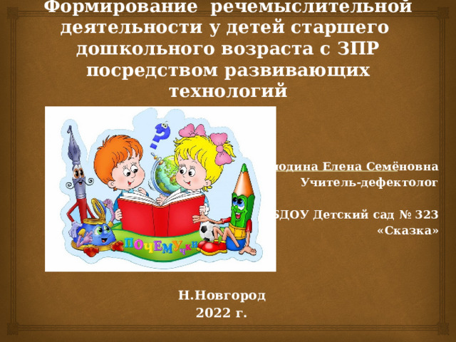 Формирование речемыслительной деятельности у детей старшего  дошкольного возраста с ЗПР посредством развивающих технологий Володина Елена Семёновна Учитель-дефектолог  МБДОУ Детский сад № 323 «Сказка»    Н.Новгород 2022 г. 