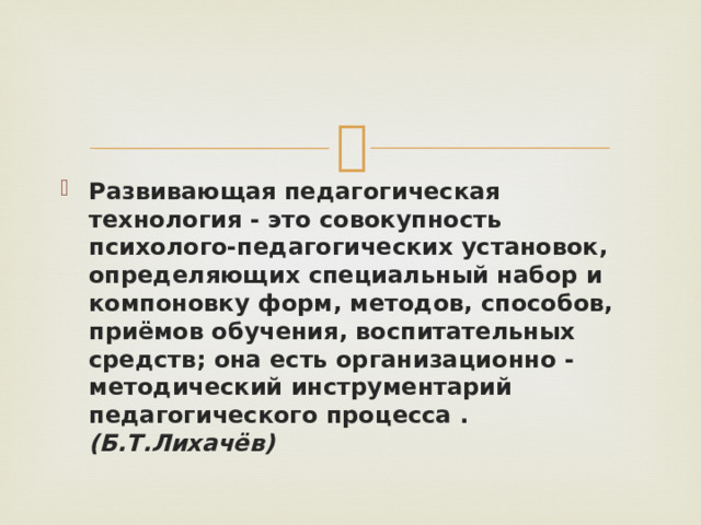 Развивающая педагогическая технология - это совокупность психолого-педагогических установок, определяющих специальный набор и компоновку форм, методов, способов, приёмов обучения, воспитательных средств; она есть организационно - методический инструментарий педагогического процесса . (Б.Т.Лихачёв) 