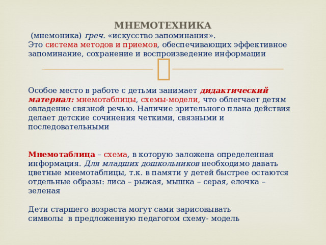  Мнемотехника  (мнемоника) греч. «искусство запоминания». Это система методов и приемов , обеспечивающих эффективное запоминание, сохранение и воспроизведение информации Особое место в работе с детьми занимает дидактический материал:  мнемотаблицы , схемы-модели, что облегчает детям овладение связной речью. Наличие зрительного плана действия делает детские сочинения четкими, связными и последовательными Мнемотаблица – схема , в которую заложена определенная информация. Для младших дошкольников необходимо давать цветные мнемотаблицы, т.к. в памяти у детей быстрее остаются отдельные образы: лиса – рыжая, мышка – серая, елочка – зеленая Дети старшего возраста могут сами зарисовывать символы в предложенную педагогом схему- модель 