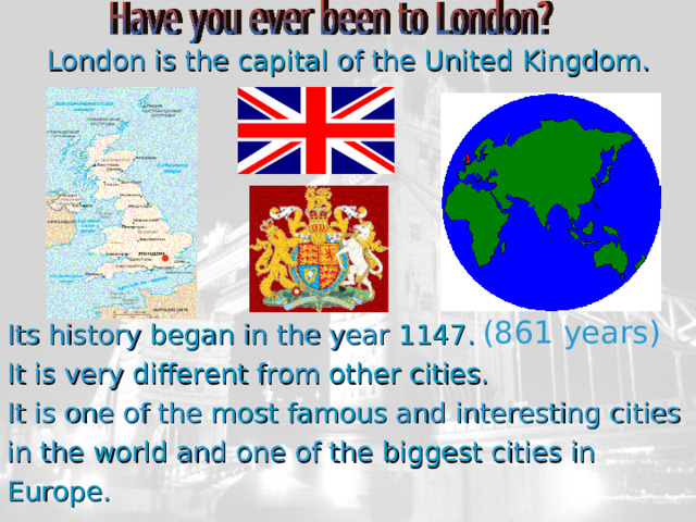 London is the capital of the United Kingdom. Its history began in the year 1147 . It is very different from other  cities . It is one of the most  famous and interesting cities in the world and one of the biggest cities in Europe . (861 years) 