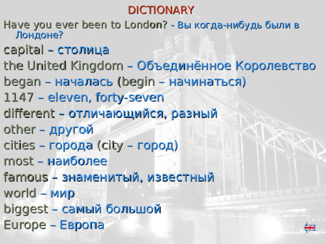 DICTIONARY  Have you ever been to London? - Вы когда-нибудь  были в Лондоне? capital  – столица the United Kingdom – Объединённое Королевство began – началась (begin – начинаться) 1147 – eleven, forty-seven different – отличающийся, разный other – другой cities  – города (city  – город ) most  – наиболее famous  – знаменитый, известный world  – мир biggest  – самый большой Europe  – Европа 