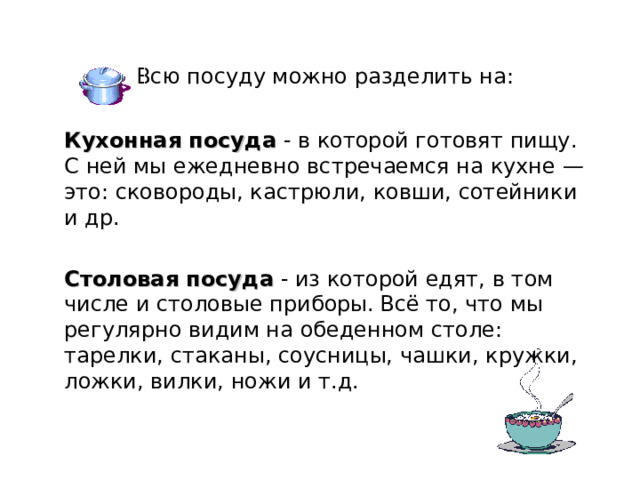Всю посуду можно разделить на: Кухонная посуда - в которой готовят пищу. С ней мы ежедневно встречаемся на кухне — это: сковороды, кастрюли, ковши, сотейники и др. Столовая посуда - из которой едят, в том числе и столовые приборы.  Всё то, что мы регулярно видим на обеденном столе: тарелки, стаканы, соусницы, чашки, кружки, ложки, вилки, ножи и т.д.  