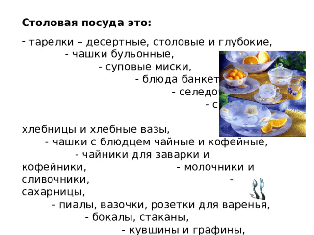 Столовая посуда это:  тарелки – десертные, столовые и глубокие, - чашки бульонные, - суповые миски, - блюда банкетные, - селедочницы, - соусники, - хлебницы и хлебные вазы, - чашки с блюдцем чайные и кофейные, - чайники для заварки и кофейники, - молочники и сливочники, - сахарницы, - пиалы, вазочки, розетки для варенья, - бокалы, стаканы, - кувшины и графины, - столовые приборы (вилки, ложки, ножи) 
