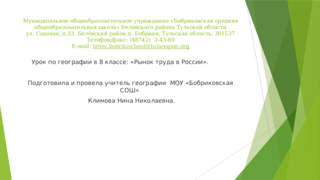 Муниципальное общеобразовательное учреждение «Бобриковская средняя  общеобразовательная школа» Белевского района Тульской области  ул. Садовая, д.33, Белёвский район,п. Бобрики, Тульская область, 301537  Телефон/факс: (48742) 3-43-80  E-mail: belev . bobrikischool @ tularegion . org    Урок по географии в 8 классе: «Рынок труда в России». Подготовила и провела учитель географии МОУ «Бобриковская СОШ»  Климова Нина Николаевна. 