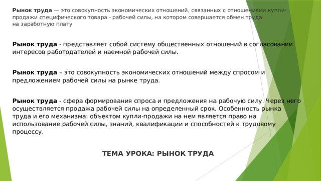 Рынок труда  — это совокупность экономических отношений, связанных с отношениями купли-продажи специфического товара - рабочей силы, на котором совершается обмен труда на заработную плату  Рынок труда  - представляет собой систему общественных отношений в согласовании интересов работодателей и наемной рабочей силы.  Рынок труда  – это совокупность экономических отношений между спросом и предложением рабочей силы на рынке труда. Рынок труда  - сфера формирования спроса и предложения на рабочую силу. Через него осуществляется продажа рабочей силы на определенный срок. Особенность рынка труда и его механизма: объектом купли-продажи на нем является право на использование рабочей силы, знаний, квалификации и способностей к трудовому процессу.  ТЕМА УРОКА: РЫНОК ТРУДА 