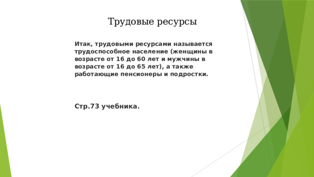 Трудовые ресурсы Итак, трудовыми ресурсами называется трудоспособное население (женщины в возрасте от 16 до 60 лет и мужчины в возрасте от 16 до 65 лет), а также работающие пенсионеры и подростки.   Стр.73 учебника. 