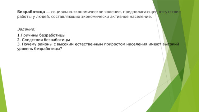 Безработица  — социально-экономическое явление, предполагающее отсутствие работы у людей, составляющих экономически активное население .  Задание: 1.Причины безработицы 2. Следствия безработицы 3. Почему районы с высоким естественным приростом населения имеют высокий уровень безработицы? 