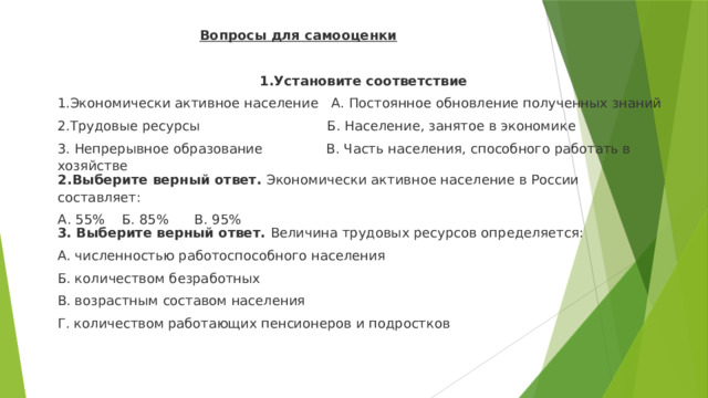 Вопросы для самооценки  1.Установите соответствие 1.Экономически активное население А. Постоянное обновление полученных знаний 2.Трудовые ресурсы Б. Население, занятое в экономике 3. Непрерывное образование В. Часть населения, способного работать в хозяйстве 2.Выберите верный ответ.  Экономически активное население в России составляет: А. 55% Б. 85% В. 95% 3. Выберите верный ответ.  Величина трудовых ресурсов определяется: А. численностью работоспособного населения Б. количеством безработных В. возрастным составом населения Г. количеством работающих пенсионеров и подростков 