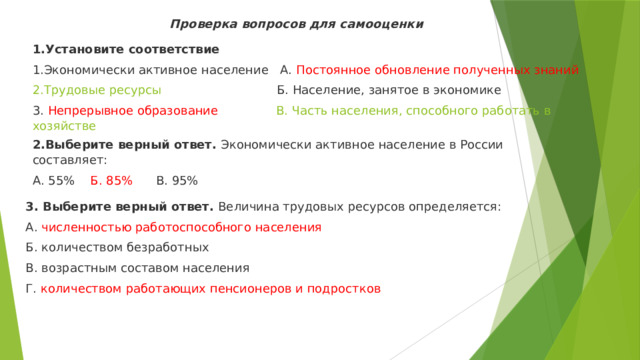 Проверка вопросов для самооценки 1.Установите соответствие 1.Экономически активное население А. Постоянное обновление полученных знаний 2.Трудовые ресурсы Б. Население, занятое в экономике 3. Непрерывное образование В. Часть населения, способного работать в хозяйстве 2.Выберите верный ответ.  Экономически активное население в России составляет: А. 55% Б. 85% В. 95% 3. Выберите верный ответ.  Величина трудовых ресурсов определяется: А. численностью работоспособного населения Б. количеством безработных В. возрастным составом населения Г. количеством работающих пенсионеров и подростков 