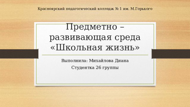 Красноярский педагогический колледж № 1 им. М.Горького Предметно – развивающая среда «Школьная жизнь» Выполнила: Михайлова Диана Студентка 26 группы 