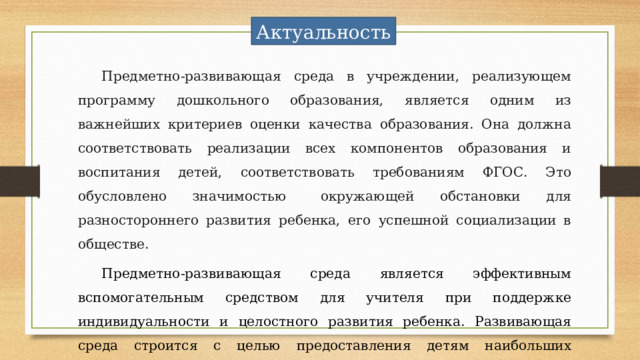Актуальность Предметно-развивающая среда в учреждении, реализующем программу дошкольного образования, является одним из важнейших критериев оценки качества образования. Она должна соответствовать реализации всех компонентов образования и воспитания детей, соответствовать требованиям ФГОС. Это обусловлено значимостью   окружающей обстановки для разностороннего развития ребенка, его успешной социализации в обществе.  Предметно-развивающая среда является эффективным вспомогательным средством для учителя при поддержке индивидуальности и целостного развития ребенка. Развивающая среда строится с целью предоставления детям наибольших возможностей для активной целенаправленной и разнообразной деятельности. 
