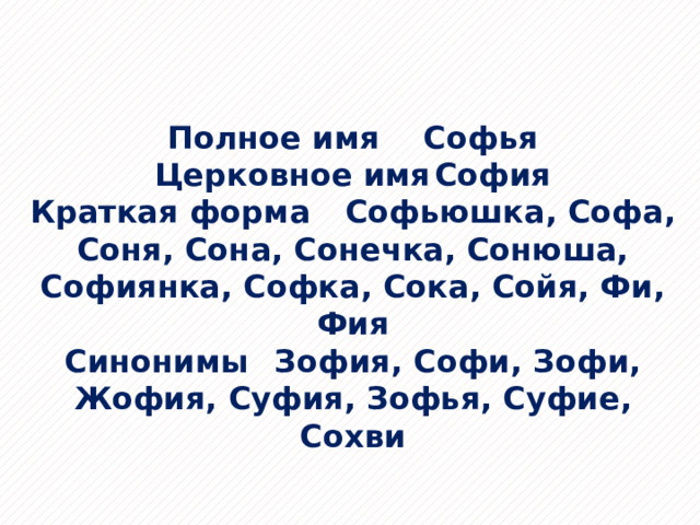 Полное имя  Софья Церковное имя  София Краткая форма  Софьюшка, Софа, Соня, Сона, Сонечка, Сонюша, Софиянка, Софка, Сока, Сойя, Фи, Фия Синонимы  Зофия, Софи, Зофи, Жофия, Суфия, Зофья, Суфие, Сохви 