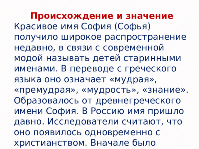 Происхождение и значение Красивое имя София (Софья) получило широкое распространение недавно, в связи с современной модой называть детей старинными именами. В переводе с греческого языка оно означает «мудрая», «премудрая», «мудрость», «знание». Образовалось от древнегреческого имени София. В Россию имя пришло давно. Исследователи считают, что оно появилось одновременно с христианством. Вначале было распространено только среди аристократов, в царских семьях разных поколений. Позже начало встречаться среди дворянок. 