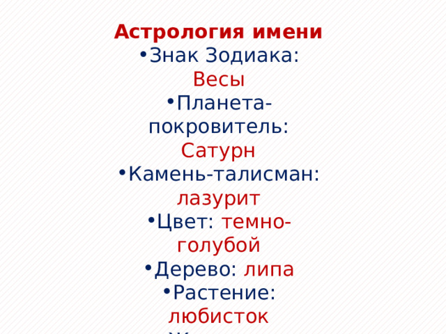Астрология имени Знак Зодиака: Весы Планета-покровитель: Сатурн Камень-талисман: лазурит Цвет: темно-голубой Дерево: липа Растение: любисток Животное: богомол Благоприятный день: пятница 