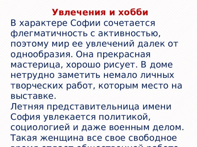 Увлечения и хобби В характере Софии сочетается флегматичность с активностью, поэтому мир ее увлечений далек от однообразия. Она прекрасная мастерица, хорошо рисует. В доме нетрудно заметить немало личных творческих работ, которым место на выставке. Летняя представительница имени София увлекается политикой, социологией и даже военным делом. Такая женщина все свое свободное время отдает общественной работе, карьере, встречам и дружбе с «нужными» людьми. И только у осенней девушки увлечением выступает благотворительность, философия и психология. 