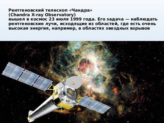 Рентгеновский телескоп «Чандра»  (Chandra X-ray Observatory)  вышел в космос 23 июля 1999 года. Его задача — наблюдать рентгеновские лучи, исходящие из областей, где есть очень высокая энергия, например, в областях звездных взрывов 
