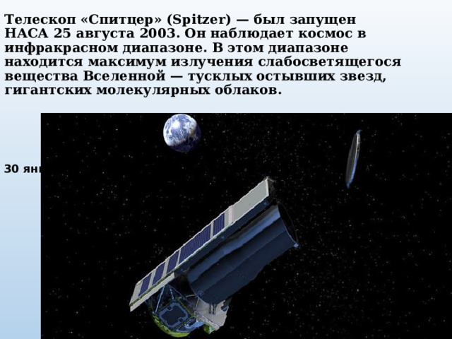 Телескоп «Спитцер» (Spitzer) — был запущен НАСА 25 августа 2003. Он наблюдает космос в инфракрасном диапазоне. В этом диапазоне находится максимум излучения слабосветящегося вещества Вселенной — тусклых остывших звезд, гигантских молекулярных облаков. 30 января 2020 года завершил свою работу.  