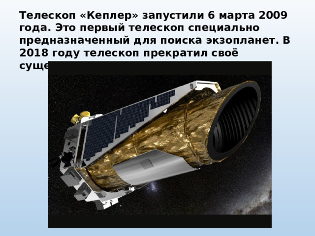 Телескоп «Кеплер» запустили 6 марта 2009 года. Это первый телескоп специально предназначенный для поиска экзопланет. В 2018 году телескоп прекратил своё существование. 