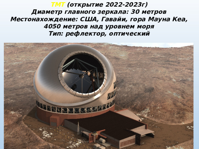 ТМТ (открытие 2022-2023г) Диаметр главного зеркала: 30 метров Местонахождение: США, Гавайи, гора Мауна Кеа, 4050 метров над уровнем моря Тип: рефлектор, оптический 