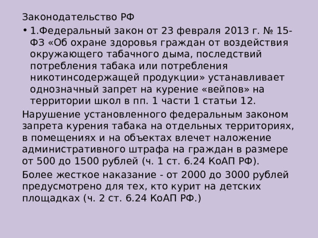 Законодательство РФ 1.Федеральный закон от 23 февраля 2013 г. № 15-ФЗ «Об охране здоровья граждан от воздействия окружающего табачного дыма, последствий потребления табака или потребления никотинсодержащей продукции» устанавливает однозначный запрет на курение «вейпов» на территории школ в пп. 1 части 1 статьи 12. Нарушение установленного федеральным законом запрета курения табака на отдельных территориях, в помещениях и на объектах влечет наложение административного штрафа на граждан в размере от 500 до 1500 рублей (ч. 1 ст. 6.24 КоАП РФ). Более жесткое наказание - от 2000 до 3000 рублей предусмотрено для тех, кто курит на детских площадках (ч. 2 ст. 6.24 КоАП РФ.) 