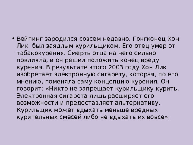 Вейпинг зародился совсем недавно. Гонгконец Хон Лик был заядлым курильщиком. Его отец умер от табакокурения. Смерть отца на него сильно повлияла, и он решил положить конец вреду курения. В результате этого 2003 году Хон Лик изобретает электронную сигарету, которая, по его мнению, поменяла саму концепцию курения. Он говорит: «Никто не запрещает курильщику курить. Электронная сигарета лишь расширяет его возможности и предоставляет альтернативу. Курильщик может вдыхать меньше вредных курительных смесей либо не вдыхать их вовсе». 