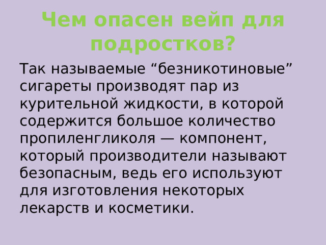 Чем опасен вейп для подростков? Так называемые “безникотиновые” сигареты производят пар из курительной жидкости, в которой содержится большое количество пропиленгликоля — компонент, который производители называют безопасным, ведь его используют для изготовления некоторых лекарств и косметики. 