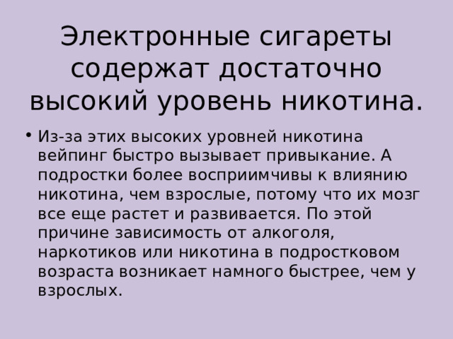 Электронные сигареты содержат достаточно высокий уровень никотина. Из-за этих высоких уровней никотина вейпинг быстро вызывает привыкание. А подростки более восприимчивы к влиянию никотина, чем взрослые, потому что их мозг все еще растет и развивается. По этой причине зависимость от алкоголя, наркотиков или никотина в подростковом возраста возникает намного быстрее, чем у взрослых. 