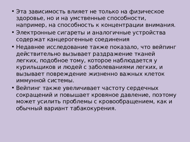 Эта зависимость влияет не только на физическое здоровье, но и на умственные способности, например, на способность к концентрации внимания.  Электронные сигареты и аналогичные устройства содержат канцерогенные соединения Недавнее исследование также показало, что вейпинг действительно вызывает раздражение тканей легких, подобное тому, которое наблюдается у курильщиков и людей с заболеваниями легких, и вызывает повреждение жизненно важных клеток иммунной системы. Вейпинг также увеличивает частоту сердечных сокращений и повышает кровяное давление, поэтому может усилить проблемы с кровообращением, как и обычный вариант табакокурения. 