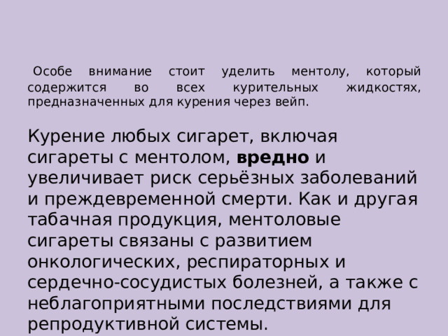   Особе внимание стоит уделить ментолу, который содержится во всех курительных жидкостях, предназначенных для курения через вейп. Курение любых сигарет, включая сигареты с ментолом,  вредно  и увеличивает риск серьёзных заболеваний и преждевременной смерти. Как и другая табачная продукция, ментоловые сигареты связаны с развитием онкологических, респираторных и сердечно-сосудистых болезней, а также с неблагоприятными последствиями для репродуктивной системы. 