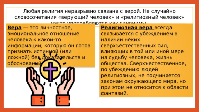 Любая религия неразрывно связана с верой. Не случайно словосочетания «верующий человек» и «религиозный человек» часто употребляются как синонимы. Вера — это личностное, эмоциональное отношение человека к какой-то информации, которую он готов признать истинной (или ложной) без доказательств и обоснований. Религиозная вера всегда связывается с убеждением в наличии неких сверхъестественных сил, влияющих в той или иной мере на судьбу человека, жизнь общества. Сверхъестественное, по убеждению людей религиозных, не подчиняется законам окружающего мира, но при этом не относится к области фантазий. 