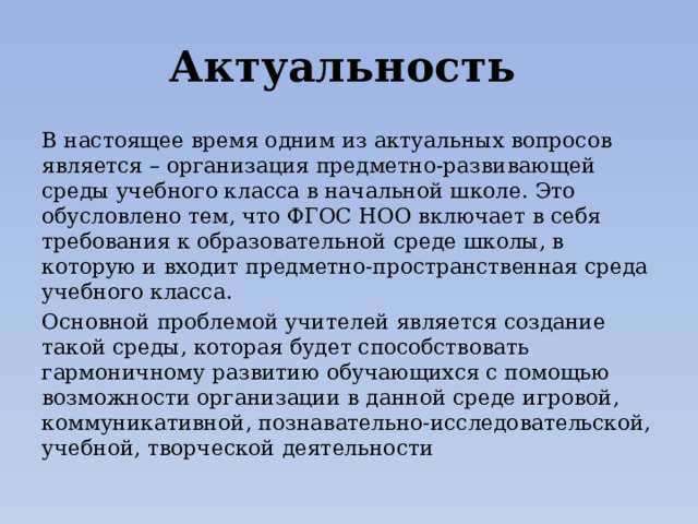 Актуальность  В настоящее время одним из актуальных вопросов является – организация предметно-развивающей среды учебного класса в начальной школе. Это обусловлено тем, что ФГОС НОО включает в себя требования к образовательной среде школы, в которую и входит предметно-пространственная среда учебного класса. Основной проблемой учителей является создание такой среды, которая будет способствовать гармоничному развитию обучающихся с помощью возможности организации в данной среде игровой, коммуникативной, познавательно-исследовательской, учебной, творческой деятельности 