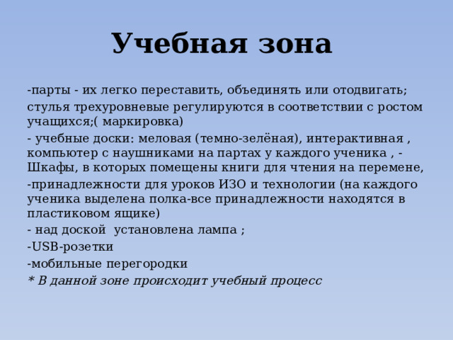 Учебная зона -парты - их легко переставить, объединять или отодвигать; стулья трехуровневые регулируются в соответствии с ростом учащихся;( маркировка) - учебные доски: меловая (темно-зелёная), интерактивная , компьютер с наушниками на партах у каждого ученика , - Шкафы, в которых помещены книги для чтения на перемене, -принадлежности для уроков ИЗО и технологии (на каждого ученика выделена полка-все принадлежности находятся в пластиковом ящике) - над доской установлена лампа ; -USB-розетки -мобильные перегородки * В данной зоне происходит учебный процесс 