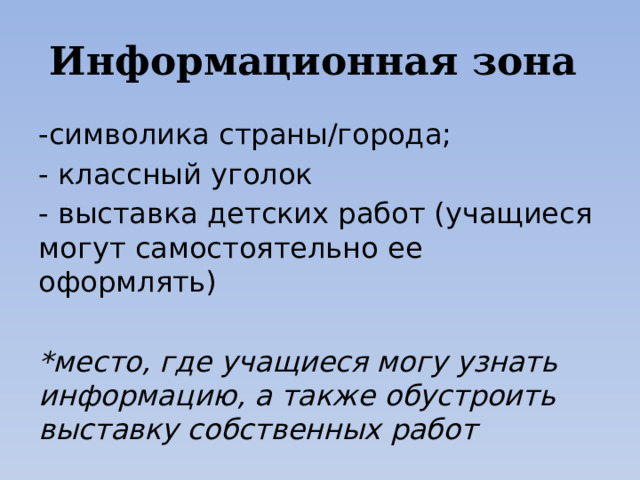Информационная зона -символика страны/города; - классный уголок - выставка детских работ (учащиеся могут самостоятельно ее оформлять) *место, где учащиеся могу узнать информацию, а также обустроить выставку собственных работ 