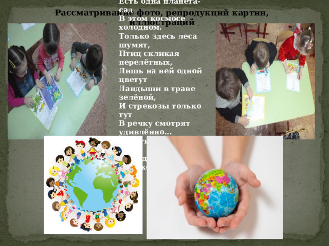 Есть одна планета-сад В этом космосе холодном. Только здесь леса шумят, Птиц скликая перелётных, Лишь на ней одной цветут Ландыши в траве зелёной, И стрекозы только тут В речку смотрят удивлённо... Береги свою планету - Ведь другой, похожей, нету. Рассматривание фото, репродукций картин, иллюстраций  