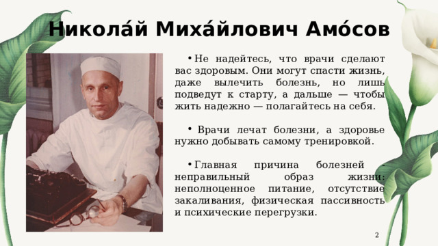 Никола́й Миха́йлович Амо́сов Не надейтесь, что врачи сделают вас здоровым. Они могут спасти жизнь, даже вылечить болезнь, но лишь подведут к старту, а дальше — чтобы жить надежно — полагайтесь на себя.   Врачи лечат болезни, а здоровье нужно добывать самому тренировкой. Главная причина болезней - неправильный образ жизни: неполноценное питание, отсутствие закаливания, физическая пассивность и психические перегрузки.  