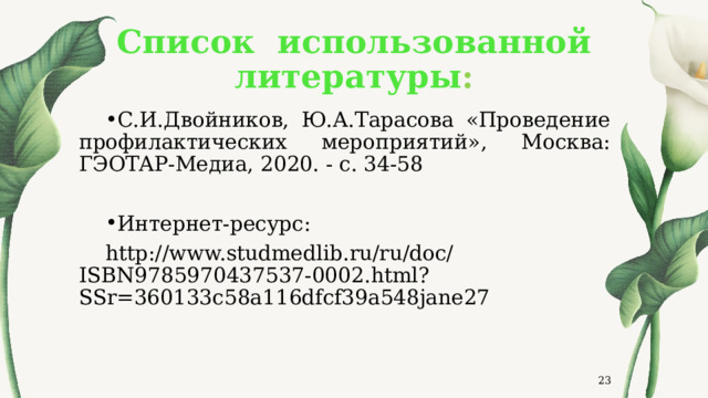 Список использованной литературы : С.И.Двойников, Ю.А.Тарасова «Проведение профилактических мероприятий», Москва: ГЭОТАР-Медиа, 2020. - с. 34-58 Интернет-ресурс: http://www.studmedlib.ru/ru/doc/ISBN9785970437537-0002.html?SSr=360133c58a116dfcf39a548jane27  