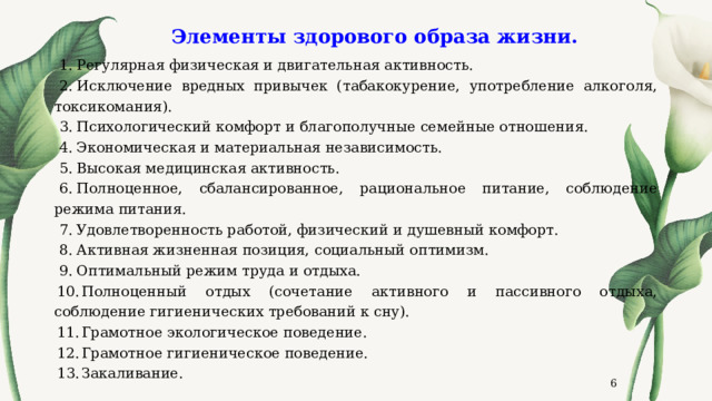 Элементы здорового образа жизни.   Регулярная физическая и двигательная активность. Исключение вредных привычек (табакокурение, употребление алкоголя, токсикомания). Психологический комфорт и благополучные семейные отношения. Экономическая и материальная независимость. Высокая медицинская активность. Полноценное, сбалансированное, рациональное питание, соблюдение режима питания. Удовлетворенность работой, физический и душевный комфорт. Активная жизненная позиция, социальный оптимизм. Оптимальный режим труда и отдыха. Полноценный отдых (сочетание активного и пассивного отдыха, соблюдение гигиенических требований к сну). Грамотное экологическое поведение. Грамотное гигиеническое поведение. Закаливание.  