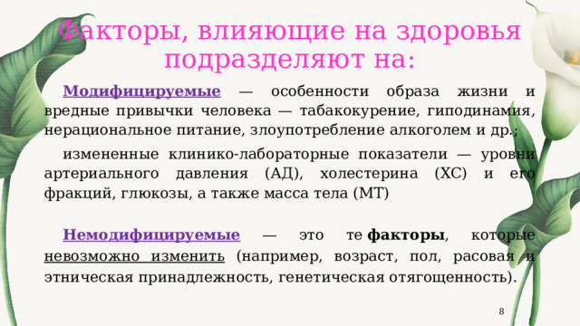 Факторы, влияющие на здоровья подразделяют на: Модифицируемые — особенности образа жизни и вредные привычки человека — табакокурение, гиподинамия, нерациональное питание, злоупотребление алкоголем и др.; измененные клинико-лабораторные показатели — уровни артериального давления (АД), холестерина (ХС) и его фракций, глюкозы, а также масса тела (МТ) Немодифицируемые — это те  факторы , которые невозможно изменить (например, возраст, пол, расовая и этническая принадлежность, генетическая отягощенность).  