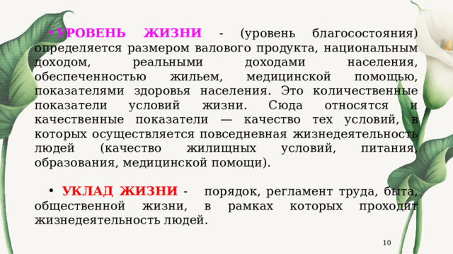 УРОВЕНЬ ЖИЗНИ - (уровень благосостояния) определяется размером валового продукта, национальным доходом, реальными доходами населения, обеспеченностью жильем, медицинской помощью, показателями здоровья населения. Это количественные показатели условий жизни. Сюда относятся и качественные показатели — качество тех условий, в которых осуществляется повседневная жизнедеятельность людей (качество жилищных условий, питания, образования, медицинской помощи).  УКЛАД ЖИЗНИ - порядок, регламент труда, быта, общественной жизни, в рамках которых проходит жизнедеятельность людей.  